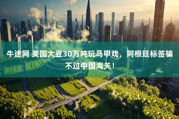 牛途网 美国大豆30万吨玩马甲戏，阿根廷标签骗不过中国海关！