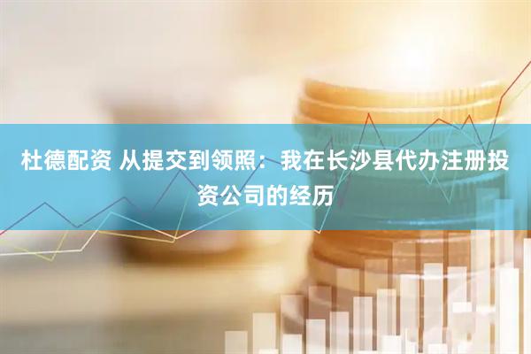 杜德配资 从提交到领照：我在长沙县代办注册投资公司的经历