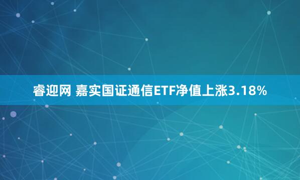 睿迎网 嘉实国证通信ETF净值上涨3.18%