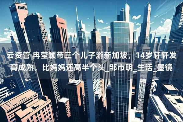 云资管 冉莹颖带三个儿子游新加坡，14岁轩轩发育成熟，比妈妈还高半个头_邹市明_生活_墨镜